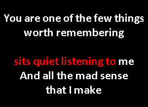 You are one of the few things
worth remembering

sits quiet listening to me
And all the mad sense
that I make