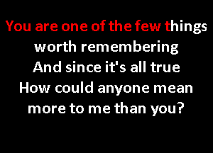 You are one of the few things
worth remembering
And since it's all true

How could anyone mean
more to me than you?