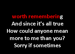 worth remembering
And since it's all true
How could anyone mean
more to me than you?
Sorry if sometimes