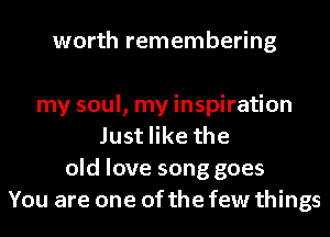 worth remembering

my soul, my inspiration
Just like the
old love song goes
You are one of the few things