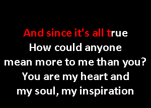 And since it's all true
How could anyone
mean more to me than you?
You are my heart and
my soul, my inspiration