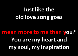 Just like the
old love song goes

mean more to me than you?
You are my heart and
my soul, my inspiration