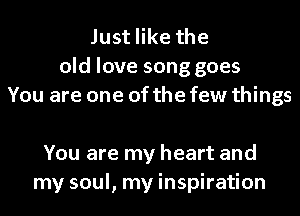 Just like the
old love song goes
You are one of the few things

You are my heart and
my soul, my inspiration