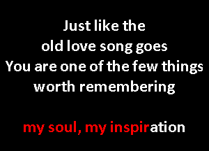 Just like the
old love song goes
You are one of the few things
worth remembering

my soul, my inspiration