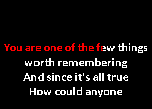 You are one of the few things
worth remembering
And since it's all true

How could anyone