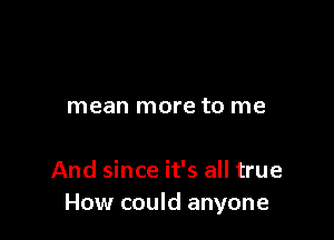 mean more to me

And since it's all true
How could anyone