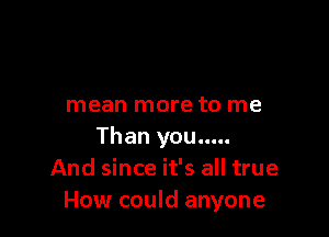 mean more to me

Than you.....
And since it's all true
How could anyone