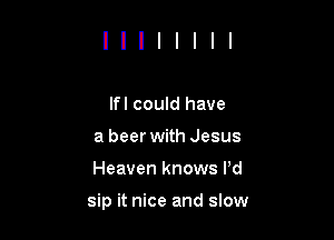 lfl could have
a beer with Jesus
Heaven knows Pd

sip it nice and slow