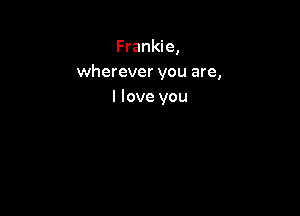Frankie,
wherever you are,
I love you