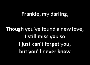Frankie, my darling,

Though you've found a new love,

lstill miss you so
ljust can't forget you,
but you'll never know