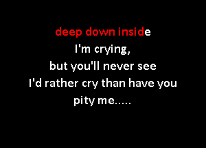 deep down inside
I'm crying,
but you'll never see

I'd rather cry than have you
pity me .....