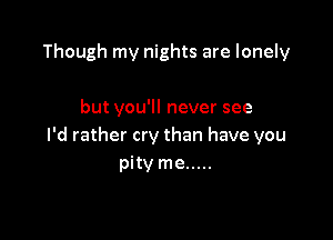 Though my nights are lonely

but you'll never see

I'd rather cry than have you
pity me .....