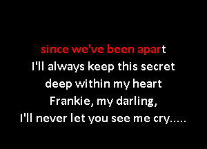 since we've been apart
I'll always keep this secret
deep within my heart
Frankie, my darling,

I'll never let you see me cry ..... l