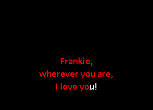 Frankie,
wherever you are,
I love you!