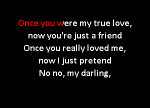 Once you were my true love,
now you're just a friend
Once you really loved me,

nowl just pretend
No no, my darling,