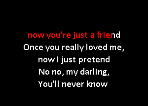 now you're just a friend
Once you really loved me,

nowl just pretend
No no, my darling,
You'll never know