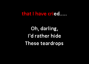 that I have cried .....

Oh, darling,

I'd rather hide
These teardrops