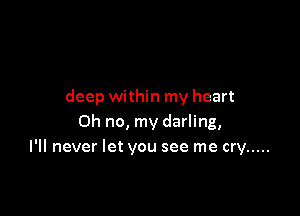 deep within my heart

Oh no, my darling,
I'll never let you see me cry .....