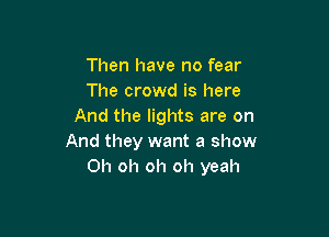 Then have no fear
The crowd is here
And the lights are on

And they want a show
Oh oh oh oh yeah