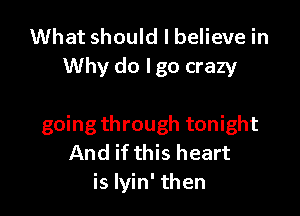 What should I believe in
Why do Igo crazy

going through tonight
And if this heart
is lyin' then