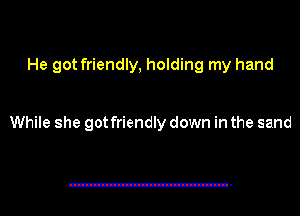 He got friendly, holding my hand

While she got friendly down in the sand