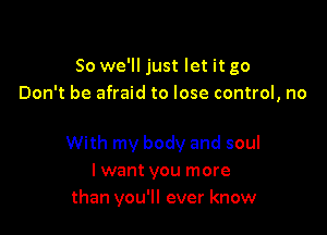 So we'll just let it go
Don't be afraid to lose control, no

With my body and soul
I want you more
than you'll ever know