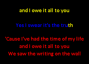 and I owe it all to you

Yes I swear it's the truth

'Cause I've had the time of my life
and I owe it all to you
We saw the writing on the wall