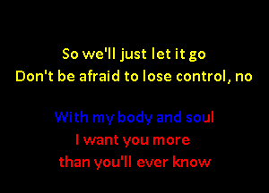 So we'll just let it go
Don't be afraid to lose control, no

With my body and soul
I want you more
than you'll ever know