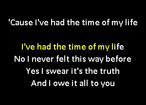 'Cause I've had the time of my life

I've had the time of my life
No I never felt this way before
Yes I swear it's the truth
And I owe it all to you