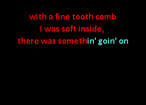 with a fine tooth comb
l was soft inside,
there was somethin' goin' on