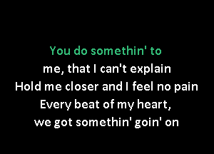 You do somethin' to
me, that I can't explain

Hold me closer and I feel no pain
Every beat of my heart,
we got somethin' goin' on