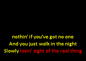 nothin' ifyou've got no one
And you just walk in the night
Slowly losin' sight of the real thing