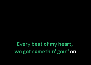 Every beat of my heart,
we got somethin' goin' on