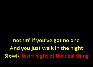 nothin' ifyou've got no one
And you just walk in the night
Slowly losin' sight of the real thing