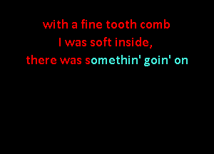 with a fine tooth comb
l was soft inside,
there was somethin' goin' on