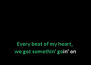 Every beat of my heart,
we got somethin' goin' on