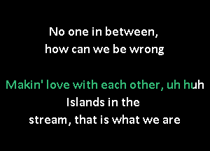 No one in between,
how can we be wrong

Makin' love with each other, uh huh
Islands in the
stream, that is what we are