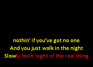 nothin' ifyou've got no one
And you just walk in the night
Slowly losin' sight of the real thing