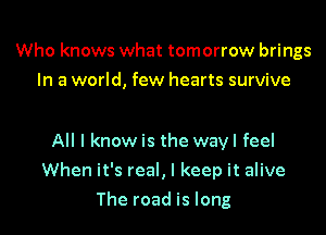 Who knows what tomorrow brings
In a world, few hearts survive

All I know is the wayl feel

When it's real, I keep it alive

The road is long