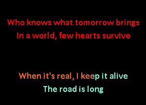 Who knows what tomorrow brings
In a world, few hearts survive

When it's real, I keep it alive

The road is long