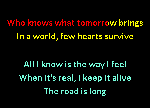 Who knows what tomorrow brings
In a world, few hearts survive

All I know is the wayl feel

When it's real, I keep it alive

The road is long