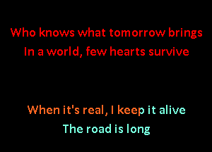 Who knows what tomorrow brings
In a world, few hearts survive

When it's real, I keep it alive

The road is long