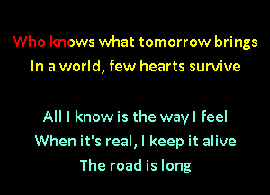 Who knows what tomorrow brings
In a world, few hearts survive

All I know is the wayl feel

When it's real, I keep it alive

The road is long