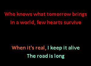 Who knows what tomorrow brings
In a world, few hearts survive

When it's real, I keep it alive

The road is long