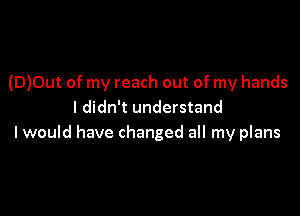 (D)0ut of my reach out of my hands
I didn't understand

I would have changed all my plans