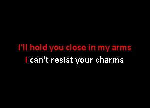 I'll hold you close in my arms

I can't resist your charms