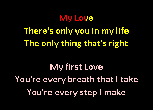 My Love
There's only you in my life
The only thing that's right

My first Love
You're every breath that I take
You're every step I make