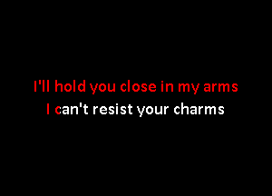 I'll hold you close in my arms

I can't resist your charms