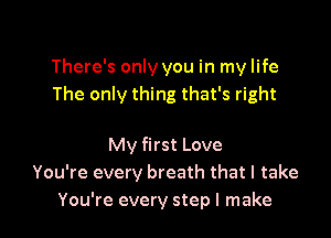 There's only you in my life
The only thing that's right

My first Love
You're every breath that I take
You're every step I make
