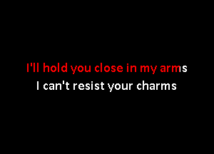 I'll hold you close in my arms

I can't resist your charms